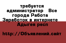 требуется администратор - Все города Работа » Заработок в интернете   . Адыгея респ.